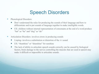 Speech Disorders
 Phonological Disorders:
 Don’t understand the rules for producing the sounds of their language and how to
differentiate and to put sounds of language together to make intelligible words.
 EX: children without internal representation of consonants at the end of a word produce
“hat” as “ha” and “dog” as “do”
 Articulation Disorders: involves errors in producing sounds
 Lisping- involves a substitution or distortion of the /s/ sound
 EX: “thunthine” or “shunshine” for sunshine
 The lack of ability to articulate speech sounds correctly can be caused by biological
factors, brain damage to the nerves controlling the muscles that are used in speech may
make it difficult or impossible to articulate sounds.
 