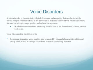 Voice Disorders
A voice disorder is characteristics of pitch, loudness, and/or quality that are abusive of the
larynx; hamper communication; or are perceived as markedly difficult from what is customary
for someone of a given age, gender, and cultural back ground.
 EX: cheerleaders develop a temporary disorder due to the formation of calluses on their
vocal cords.
Voice Disorders that have to do with:
 Resonance: impacting voice quality, may be caused by physical abnormalities of the oral
cavity (cleft palate) or damage to the brain or nerves controlling that area.
 