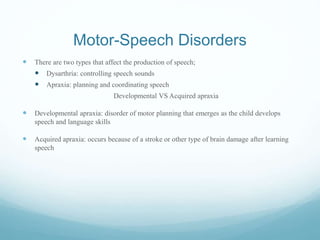 Motor-Speech Disorders
 There are two types that affect the production of speech;
 Dysarthria: controlling speech sounds
 Apraxia: planning and coordinating speech
Developmental VS Acquired apraxia
 Developmental apraxia: disorder of motor planning that emerges as the child develops
speech and language skills
 Acquired apraxia: occurs because of a stroke or other type of brain damage after learning
speech
 