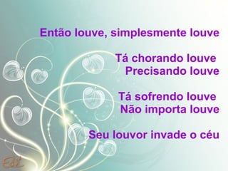 Então louve, simplesmente louve Tá chorando louve  Precisando louve Tá sofrendo louve  Não importa louve Seu louvor invade o céu .  