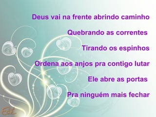 Deus vai na frente abrindo caminho Quebrando as correntes  Tirando os espinhos Ordena aos anjos pra contigo lutar Ele abre as portas  Pra ninguém mais fechar .  