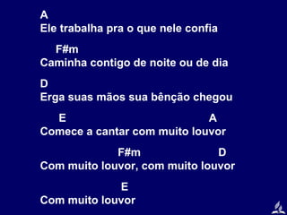 A
Ele trabalha pra o que nele confia
F#m
Caminha contigo de noite ou de dia
D
Erga suas mãos sua bênção chegou
E
A
Comece a cantar com muito louvor
F#m
D
Com muito louvor, com muito louvor
E
Com muito louvor

 