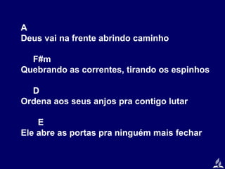 A
Deus vai na frente abrindo caminho
F#m
Quebrando as correntes, tirando os espinhos
D
Ordena aos seus anjos pra contigo lutar
E
Ele abre as portas pra ninguém mais fechar

 