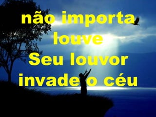 não importa
louve
Seu louvor
invade o céu

 