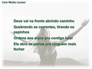 Deus vai na frente abrindo caminho
Quebrando as correntes, tirando os
espinhos
Ordena aos anjos pra contigo lutar
Ele abre as portas pra ninguém mais
fechar
 