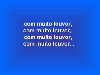 com muito louvor,
com muito louvor,
com muito louvor,
com muito louvor...
 