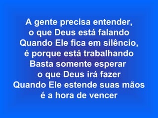 A gente precisa entender,
o que Deus está falando
Quando Ele fica em silêncio,
é porque está trabalhando
Basta somente esperar
o que Deus irá fazer
Quando Ele estende suas mãos
é a hora de vencer
 