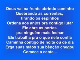 Deus vai na frente abrindo caminho
Quebrando as correntes,
tirando os espinhos
Ordena aos anjos pra contigo lutar
Ele abre as portas
pra ninguém mais fechar
Ele trabalha pra o que nele confia
Caminha contigo de noite ou de dia
Erga suas mãos sua bênção chegou
Comece a canta...
 