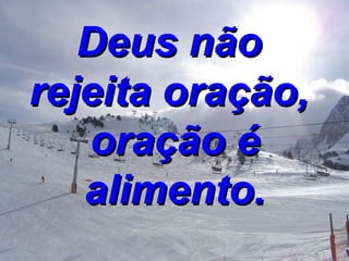 Deus não  rejeita oração,   oração é alimento. 