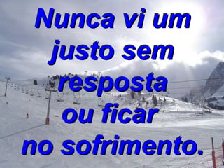 Nunca vi um justo sem resposta ou ficar  no sofrimento. 