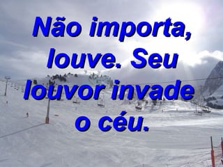 Não importa, louve. Seu louvor invade  o céu. 