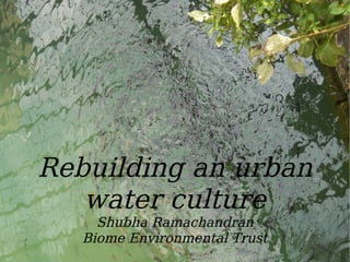 Water
Rebuilding an urban
water culture
Shubha Ramachandran
Biome Environmental Trust
 