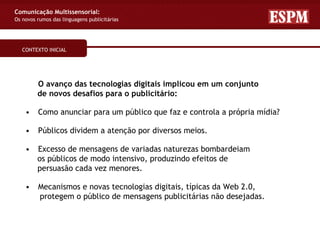 Comunicação Multissensorial:
Os novos rumos das linguagens publicitárias




   CONTEXTO INICIAL




         O avanço das tecnologias digitais implicou em um conjunto
         de novos desafios para o publicitário:

    •    Como anunciar para um público que faz e controla a própria mídia?

    •    Públicos dividem a atenção por diversos meios.

    •    Excesso de mensagens de variadas naturezas bombardeiam
         os públicos de modo intensivo, produzindo efeitos de
         persuasão cada vez menores.

    •    Mecanismos e novas tecnologias digitais, típicas da Web 2.0,
         protegem o público de mensagens publicitárias não desejadas.
 
