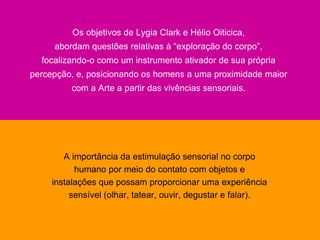 Comunicação Multissensorial:
Os novos rumos das linguagens publicitárias

                       Os objetivos de Lygia Clark e Hélio Oiticica,
                abordam questões relativas à “exploração do corpo”,
           focalizando-o como um instrumento ativador de sua própria
      percepção, e, posicionando os homens a uma proximidade maior
                       com a Arte a partir das vivências sensoriais.




                  A importância da estimulação sensorial no corpo
                     humano por meio do contato com objetos e
               instalações que possam proporcionar uma experiência
                    sensível (olhar, tatear, ouvir, degustar e falar).
 