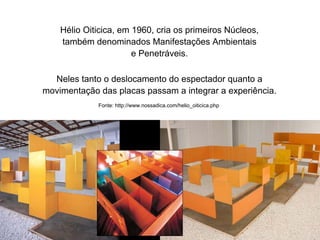Comunicação Multissensorial:
Os novos rumos das linguagens publicitárias

                  Hélio Oiticica, em 1960, cria os primeiros Núcleos,
                  também denominados Manifestações Ambientais
                                     e Penetráveis.

             Neles tanto o deslocamento do espectador quanto a
           movimentação das placas passam a integrar a experiência.
                                  Fonte: http://www.nossadica.com/helio_oiticica.php
 