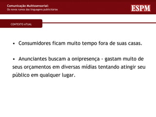 Comunicação Multissensorial:
Os novos rumos das linguagens publicitárias




   CONTEXTO ATUAL




    • Consumidores ficam muito tempo fora de suas casas.

    • Anunciantes buscam a onipresença - gastam muito de
    seus orçamentos em diversas mídias tentando atingir seu
    público em qualquer lugar.
 