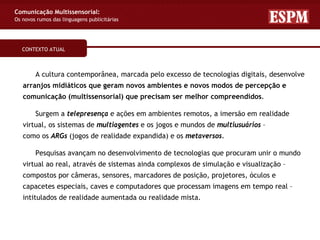 Comunicação Multissensorial:
Os novos rumos das linguagens publicitárias




   CONTEXTO ATUAL



        A cultura contemporânea, marcada pelo excesso de tecnologias digitais, desenvolve
   arranjos midiáticos que geram novos ambientes e novos modos de percepção e
   comunicação (multissensorial) que precisam ser melhor compreendidos.

        Surgem a telepresença e ações em ambientes remotos, a imersão em realidade
   virtual, os sistemas de multiagentes e os jogos e mundos de multiusuários –
   como os ARGs (jogos de realidade expandida) e os metaversos.

        Pesquisas avançam no desenvolvimento de tecnologias que procuram unir o mundo
   virtual ao real, através de sistemas ainda complexos de simulação e visualização –
   compostos por câmeras, sensores, marcadores de posição, projetores, óculos e
   capacetes especiais, caves e computadores que processam imagens em tempo real –
   intitulados de realidade aumentada ou realidade mista.
 