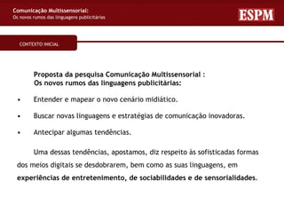 Comunicação Multissensorial:
Os novos rumos das linguagens publicitárias




   CONTEXTO INICIAL




         Proposta da pesquisa Comunicação Multissensorial :
         Os novos rumos das linguagens publicitárias:

 •       Entender e mapear o novo cenário midiático.

 •       Buscar novas linguagens e estratégias de comunicação inovadoras.

 •       Antecipar algumas tendências.

         Uma dessas tendências, apostamos, diz respeito às sofisticadas formas
 dos meios digitais se desdobrarem, bem como as suas linguagens, em
 experiências de entretenimento, de sociabilidades e de sensorialidades.
 