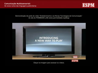 Comunicação Multissensorial:
Os novos rumos das linguagens publicitárias




              Demonstração de parte do vídeo “Entretenimento e as Novas Tecnologias de Comunicação”
                              do site do PANMEDIA LAB (www.panmedialab.org/blog)




                                       Clique na imagem para acessar os vídeos.
 