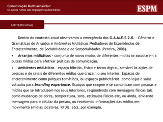 Comunicação Multissensorial:
Os novos rumos das linguagens publicitárias




   CONTEXTO ATUAL



        Dentro do contexto atual observamos a emergência dos G.A.M.E.S.2.0. - Gêneros e
   Gramáticas de Arranjos e Ambientes Midiáticos Mediadores de Experiências de
   Entretenimento, de Sociabilidade e de Sensorialidades (Pereira, 2008).
   •    Arranjos midiáticos - conjunto de novos modos de diferentes mídias se associarem a
   outras mídias para efetivar práticas de comunicação.
   •    Ambientes midiáticos - espaço híbrido, físico e tecno-digital, sensível às ações de
   pessoas e de sinais de diferentes mídias que cruzam o seu interior. Espaços de
   entretenimento como parques temáticos, ou espaços publicitários, como lojas e salas
   voltadas para branding experience. Espaços que reagem e se comunicam com pessoas e
   mídias que se introduzem nos seus interiores, respondendo com mensagens físicas tais
   como mudanças de cores, temperatura, sons, estímulos físicos etc, ou ainda, enviando
   mensagens para o celular da pessoa, ou recebendo informações das mídias em
   movimento (mídias locativas, RFDIs, etc), por exemplo.
 