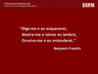 Comunicação Multissensorial:
Os novos rumos das linguagens publicitárias




                    “Diga-me e eu esquecerei,
                       Mostre-me e talvez eu lembre,
                       Envolva-me e eu entenderei.”

                                              Benjamin Franklin
 