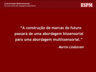 Comunicação Multissensorial:
Os novos rumos das linguagens publicitárias




                     “A construção de marcas do futuro
              passará de uma abordagem bissensorial
              para uma abordagem multissensorial.”

                                              Martin Lindstrom
 