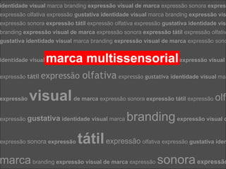 identidade visual marca branding expressão visual de marca expressão sonora expres
    Comunicação Multissensorial:
    Os novos olfativa expressão gustativa identidade visual marca branding expressão vis
expressão rumos das linguagens publicitárias
expressão sonora expressão tátil expressão olfativa expressão gustativa identidade vis
branding expressão visual de marca expressão sonora expressão tátil expressão olfativ
gustativa identidade visual marca branding expressão visual de marca expressão sono


identidade visual   marca multissensorial
                    marca branding expressão visual de expressão visual
                                                                  v




expressão tátil   expressão olfativa expressão gustativa identidade visual ma

expressão   visual          de marca expressão sonora expressão tátil expressão    olf

expressão gustativa identidade visual marca      branding expressão visual d
expressão sonora expressão    tátil expressão          olfativa expressão gustativa iden


marca branding expressão visual de marca expressão sonora expressão
 