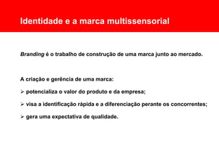 Comunicação Multissensorial:
Os novos rumos das linguagens publicitárias

      Identidade e a marca multissensorial


      Branding é o trabalho de construção de uma marca junto ao mercado.



      A criação e gerência de uma marca:

       potencializa o valor do produto e da empresa;

       visa a identificação rápida e a diferenciação perante os concorrentes;

       gera uma expectativa de qualidade.
 