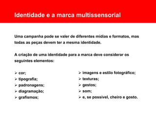 Comunicação Multissensorial:
Os novos rumos das linguagens publicitárias

      Identidade e a marca multissensorial


      Uma campanha pode se valer de diferentes mídias e formatos, mas
      todas as peças devem ter a mesma identidade.


      A criação de uma identidade para a marca deve considerar os
      seguintes elementos:


       cor;                                   imagens e estilo fotográfico;
       tipografia;                            texturas;
       padronagens;                           gestos;
       diagramação;                           som;
       grafismos;                             e, se possível, cheiro e gosto.
 