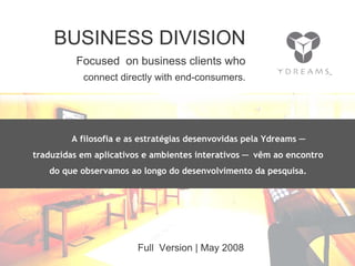 Comunicação Multissensorial:
Os novos rumos das linguagens publicitárias


              BUSINESS DIVISION
                      Focused on business clients who
                         connect directly with end-consumers.




                    A filosofia e as estratégias desenvovidas pela Ydreams ─
      traduzidas em aplicativos e ambientes interativos ─ vêm ao encontro
            do que observamos ao longo do desenvolvimento da pesquisa.




                                              Full Version | May 2008
 