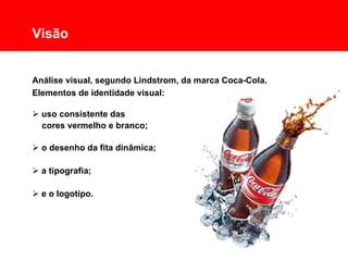 Comunicação Multissensorial:
Os novos rumos das linguagens publicitárias

      Visão


      Análise visual, segundo Lindstrom, da marca Coca-Cola.
      Elementos de identidade visual:

       uso consistente das
        cores vermelho e branco;

       o desenho da fita dinâmica;

       a tipografia;

       e o logotipo.
 