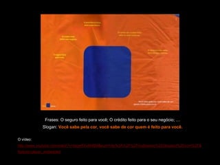 Comunicação Multissensorial:
Os novos rumos das linguagens publicitárias




                     Frases: O seguro feito para você; O crédito feito para o seu negócio; …
                   Slogan: Você sabe pela cor, você sabe de cor quem é feito para você.

    O vídeo:
    http://www.youtube.com/watch?v=lqgwRXvM4BM&eurl=http%3A%2F%2Fmultisenso%2Eblogspot%2Ecom%2F&
    feature=player_embedded
 