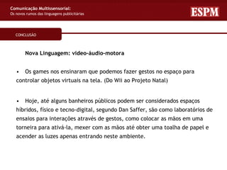 Comunicação Multissensorial:
Os novos rumos das linguagens publicitárias




   CONCLUSÃO



        Nova Linguagem: video–áudio–motora


   •    Os games nos ensinaram que podemos fazer gestos no espaço para
   controlar objetos virtuais na tela. (Do Wii ao Projeto Natal)


   •    Hoje, até alguns banheiros públicos podem ser considerados espaços
   híbridos, físico e tecno-digital, segundo Dan Saffer, são como laboratórios de
   ensaios para interações através de gestos, como colocar as mãos em uma
   torneira para ativá-la, mexer com as mãos até obter uma toalha de papel e
   acender as luzes apenas entrando neste ambiente.
 
