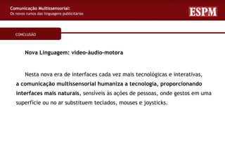 Comunicação Multissensorial:
Os novos rumos das linguagens publicitárias




   CONCLUSÃO



        Nova Linguagem: video–áudio–motora


        Nesta nova era de interfaces cada vez mais tecnológicas e interativas,
   a comunicação multissensorial humaniza a tecnologia, proporcionando
   interfaces mais naturais, sensíveis às ações de pessoas, onde gestos em uma
   superfície ou no ar substituem teclados, mouses e joysticks.
 