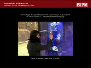 Comunicação Multissensorial:
Os novos rumos das linguagens publicitárias




                        Demonstração do vídeo ““Entretenimento e Comunicação Multissensorial”
                               do site do PANMEDIA LAB (www.panmedialab.org/blog)




                                       Clique na imagem para acessar os vídeos.
 