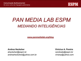 Comunicação Multissensorial:
Os novos rumos das linguagens publicitárias




              PAN MEDIA LAB ESPM
                      MEDIANDO INTELIGÊNCIAS

                                      www.panmedialab.org/blog




      Andrea Hecksher                                            Vinícius A. Pereira
      ahecksher@espm.br                                          vandrade@espm.br
      andreahecksher@yahoo.com.br                                vinianp@yahoo.com
 