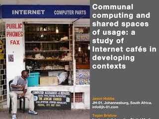 Communal computing and shared spaces of usage: a study of Internet cafés in developing contexts Jason Hobbs JH-01. Johannesburg, South Africa. info@jh-01.com Tegan Bristow Lecturer in Interactive Digital Media, School of the Arts, University of the Witwatersrand, Johannesburg, South Africa. teganbristow@gmail.com 