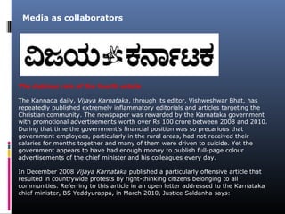 The dubious role of the fourth estate
The Kannada daily, Vijaya Karnataka, through its editor, Vishweshwar Bhat, has
repeatedly published extremely inflammatory editorials and articles targeting the
Christian community. The newspaper was rewarded by the Karnataka government
with promotional advertisements worth over Rs 100 crore between 2008 and 2010.
During that time the government’s financial position was so precarious that
government employees, particularly in the rural areas, had not received their
salaries for months together and many of them were driven to suicide. Yet the
government appears to have had enough money to publish full-page colour
advertisements of the chief minister and his colleagues every day.
In December 2008 Vijaya Karnataka published a particularly offensive article that
resulted in countrywide protests by right-thinking citizens belonging to all
communities. Referring to this article in an open letter addressed to the Karnataka
chief minister, BS Yeddyurappa, in March 2010, Justice Saldanha says:
Media as collaborators
 