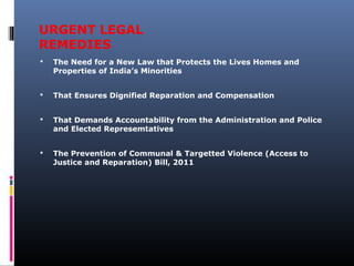 URGENT LEGAL
REMEDIES
 The Need for a New Law that Protects the Lives Homes and
Properties of India’s Minorities
 That Ensures Dignified Reparation and Compensation
 That Demands Accountability from the Administration and Police
and Elected Represemtatives
 The Prevention of Communal & Targetted Violence (Access to
Justice and Reparation) Bill, 2011
 