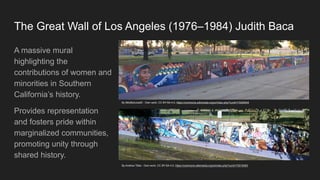 The Great Wall of Los Angeles (1976–1984) Judith Baca
A massive mural
highlighting the
contributions of women and
minorities in Southern
California’s history.
Provides representation
and fosters pride within
marginalized communities,
promoting unity through
shared history.
By BillyBobJoe20 - Own work, CC BY-SA 4.0, https://commons.wikimedia.org/w/index.php?curid=73259544
By Andrew Tilles - Own work, CC BY-SA 4.0, https://commons.wikimedia.org/w/index.php?curid=73019383
 