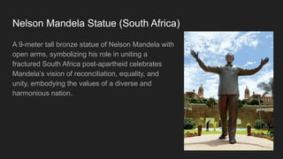 Nelson Mandela Statue (South Africa)
A 9-meter tall bronze statue of Nelson Mandela with
open arms, symbolizing his role in uniting a
fractured South Africa post-apartheid celebrates
Mandela’s vision of reconciliation, equality, and
unity, embodying the values of a diverse and
harmonious nation.
 