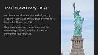 The Statue of Liberty (USA)
A colossal neoclassical statue designed by
Frédéric Auguste Bartholdi, gifted by France to
the United States in 1886.
Represents freedom, democracy, and the
welcoming spirit of the United States for
immigrants and refugees.
 