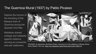 The Guernica Mural (1937) by Pablo Picasso
Depicts the horrors of
the bombing of the
Basque town of
Guernica during the
Spanish Civil War.
Mobilizes shared
outrage and solidarity
against violence,
serving as a powerful
anti-war statement.
PICASSO, la exposición del Reina-Prado. Guernica is in the collection of Museo Reina
Sofia, Madrid. Fair use, https://en.wikipedia.org/w/index.php?curid=1683114
 