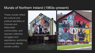 Murals of Northern Ireland (1960s–present)
These murals reflect
the cultural and
political identities of
Unionist and
Nationalist
communities, and
express collective
struggles and
aspirations, anchoring
communal identity
amidst conflict.
 
