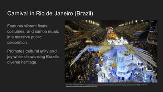 Carnival in Rio de Janeiro (Brazil)
Features vibrant floats,
costumes, and samba music
in a massive public
celebration.
Promotes cultural unity and
joy while showcasing Brazil’s
diverse heritage.
By Fernando Frazão/Agência Brasil - http://agenciabrasil.ebc.com.br/cultura/foto/2014-03/ultimo-dia-de-desfile-do-grupo-especial-no-rio?id=906222 , CC BY 3.0 br,
https://commons.wikimedia.org/w/index.php?curid=47101809
 