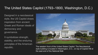 The United States Capitol (1793–1800, Washington, D.C.)
Designed in a neoclassical
style, the US Capitol draws
inspiration from ancient
Greek and Roman ideals of
democracy and
governance.
It symbolizes strength,
stability, and the enduring
principles of the American
republic. The western front of the United States Capitol. The Neoclassical
style building is located in Washington, D.C., on top of Capitol Hill at
the east end of the National Mall.
 