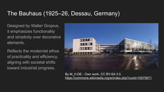 The Bauhaus (1925–26, Dessau, Germany)
Designed by Walter Gropius,
it emphasizes functionality
and simplicity over decorative
elements.
Reflects the modernist ethos
of practicality and efficiency,
aligning with societal shifts
toward industrial progress.
By M_H.DE - Own work, CC BY-SA 3.0,
https://commons.wikimedia.org/w/index.php?curid=10075671
 