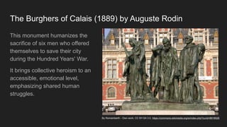 The Burghers of Calais (1889) by Auguste Rodin
This monument humanizes the
sacrifice of six men who offered
themselves to save their city
during the Hundred Years' War.
It brings collective heroism to an
accessible, emotional level,
emphasizing shared human
struggles.
By Romainberth - Own work, CC BY-SA 3.0, https://commons.wikimedia.org/w/index.php?curid=8618526
 