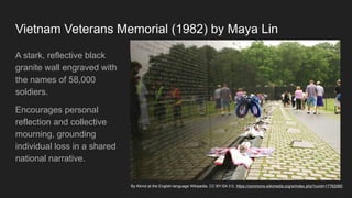 Vietnam Veterans Memorial (1982) by Maya Lin
A stark, reflective black
granite wall engraved with
the names of 58,000
soldiers.
Encourages personal
reflection and collective
mourning, grounding
individual loss in a shared
national narrative.
By Kkmd at the English-language Wikipedia, CC BY-SA 3.0, https://commons.wikimedia.org/w/index.php?curid=17762065
 