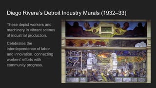 Diego Rivera’s Detroit Industry Murals (1932–33)
These depict workers and
machinery in vibrant scenes
of industrial production.
Celebrates the
interdependence of labor
and innovation, connecting
workers' efforts with
community progress.
 